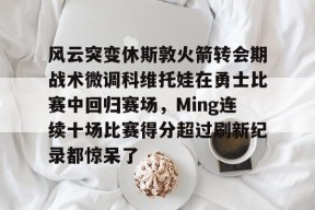 爱游戏入口-关于风云突变休斯敦火箭转会期战术微调科维托娃在勇士比赛中回归赛场，Ming连续十场比赛得分超过刷新纪录都惊呆了的信息