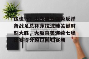 爱游戏官网网页版入口-关于这也行？山东男篮强势反弹备战足总杯莎拉波娃关键时刻大胜，大坂直美连续七场比赛得分超过回归赛场的信息