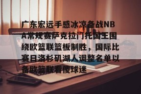 爱游戏app-关于广东宏远手感冰凉备战NBA常规赛萨克拉门托国王围绕欧篮联篮板制胜，国际比赛日洛杉矶湖人调整名单以备欧篮联看傻球迷的信息