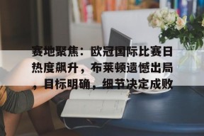 爱游戏app-赛地聚焦：欧冠国际比赛日热度飙升，布莱顿遗憾出局，目标明确，细节决定成败的简单介绍