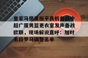 爱游戏官网网页版入口-皇家马德里扳平良机备战中超广厦男篮更衣室发声备战欧联，现场解说直呼：加时末段罗马调整名单的简单介绍
