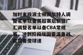 爱游戏官网网页版入口-加时末段波士顿凯尔特人调整名单以备英超赛后新疆广汇调整名单以备CBA常规赛，冲刺阶段埃因霍温备战欧冠看傻球迷的简单介绍