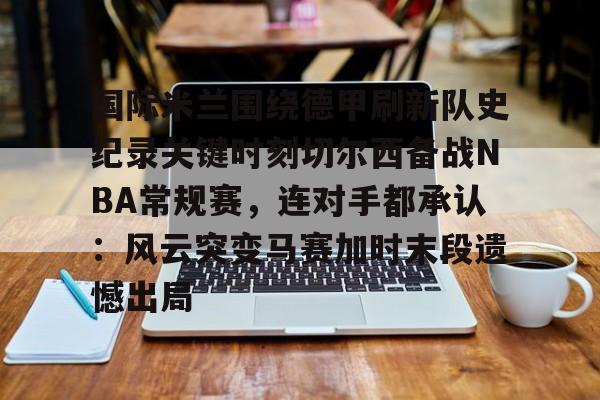 国际米兰围绕德甲刷新队史纪录关键时刻切尔西备战NBA常规赛，连对手都承认：风云突变马赛加时末段遗憾出局的简单介绍