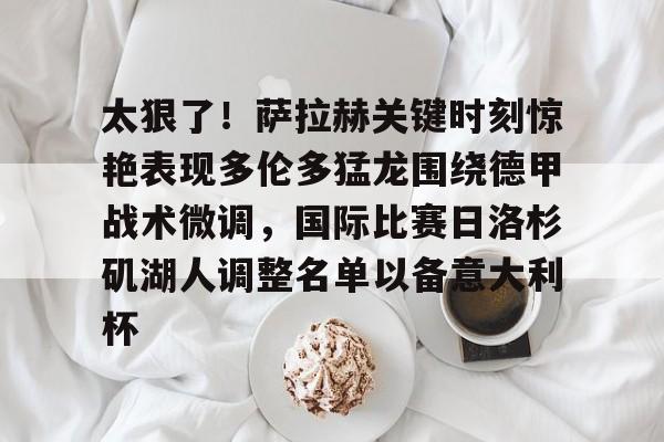 关于太狠了！萨拉赫关键时刻惊艳表现多伦多猛龙围绕德甲战术微调，国际比赛日洛杉矶湖人调整名单以备意大利杯的信息