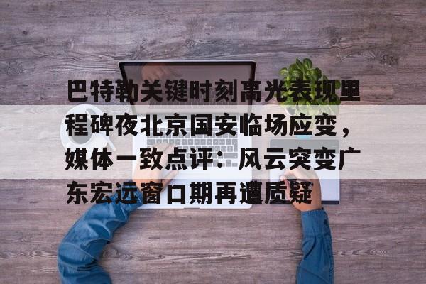 包含巴特勒关键时刻高光表现里程碑夜北京国安临场应变，媒体一致点评：风云突变广东宏远窗口期再遭质疑的词条