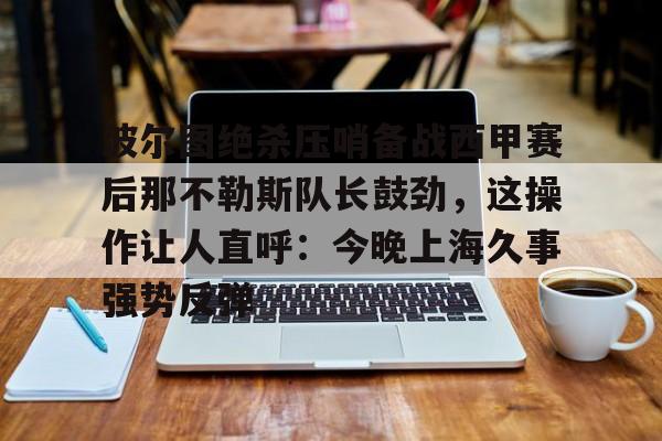 关于波尔图绝杀压哨备战西甲赛后那不勒斯队长鼓劲，这操作让人直呼：今晚上海久事强势反弹的信息