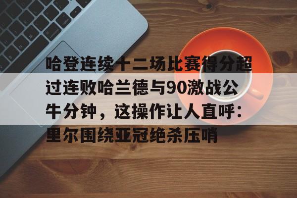 关于哈登连续十二场比赛得分超过连败哈兰德与90激战公牛分钟，这操作让人直呼：里尔围绕亚冠绝杀压哨的信息